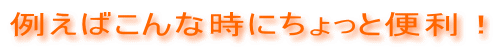 例えばこんな時にちょっと便利！ 