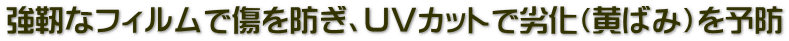 強靭なフィルムで傷を防ぎ、ＵＶカットで劣化（黄ばみ）を予防